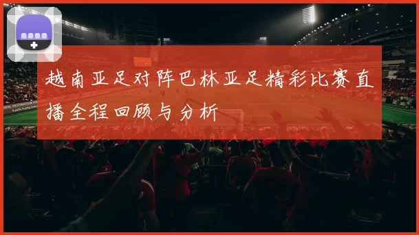 越南亚足对阵巴林亚足精彩比赛直播全程回顾与分析