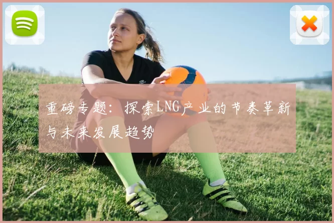 重磅专题：探索LNG产业的节奏革新与未来发展趋势