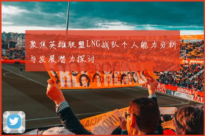 聚焦英雄联盟LNG战队个人能力分析与发展潜力探讨
